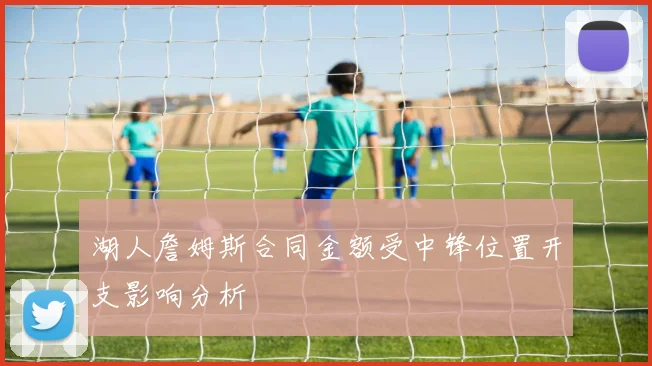 湖人詹姆斯合同金额受中锋位置开支影响分析
