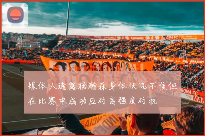 媒体人透露杨瀚森身体状况不佳但在比赛中成功应对高强度对抗