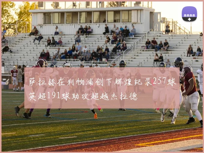 萨拉赫在利物浦创下辉煌纪录257球英超191球助攻超越杰拉德