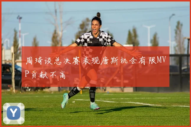 周琦谈总决赛表现唐斯机会有限MVP贡献不高