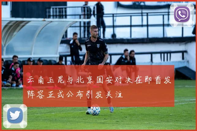 云南玉昆与北京国安对决在即首发阵容正式公布引发关注