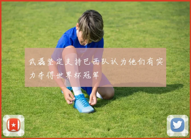 武磊坚定支持巴西队认为他们有实力夺得世界杯冠军