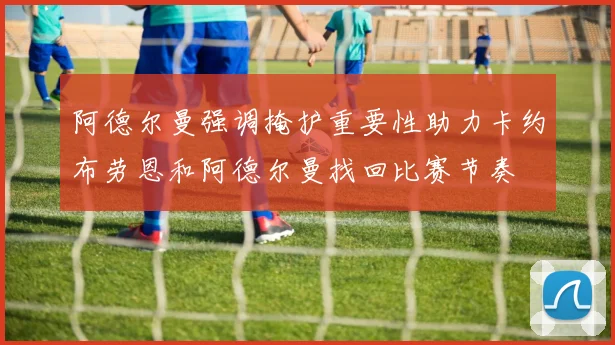 阿德尔曼强调掩护重要性助力卡约布劳恩和阿德尔曼找回比赛节奏