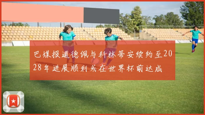 巴媒报道德佩与科林蒂安续约至2028年进展顺利或在世界杯前达成
