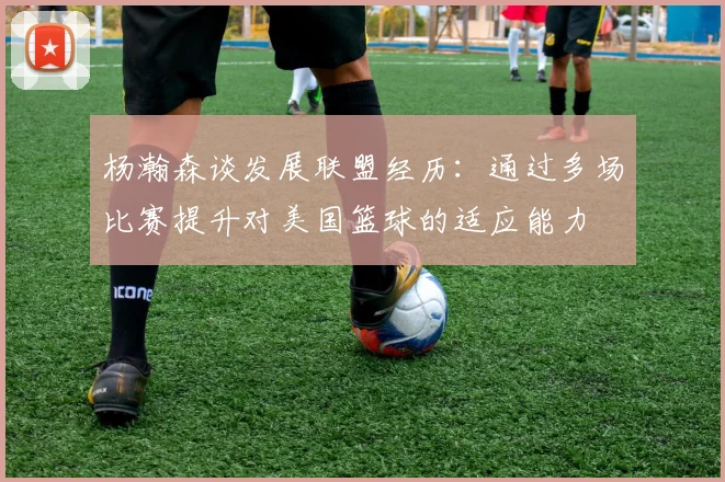 杨瀚森谈发展联盟经历：通过多场比赛提升对美国篮球的适应能力