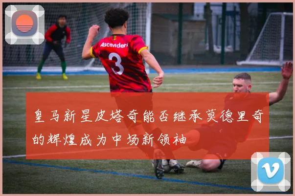 皇马新星皮塔奇能否继承莫德里奇的辉煌成为中场新领袖