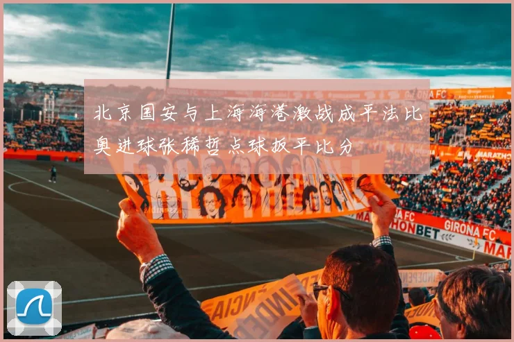 北京国安与上海海港激战成平法比奥进球张稀哲点球扳平比分