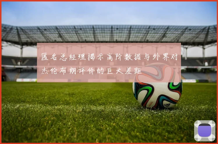 匿名总经理揭示高阶数据与外界对杰伦布朗评价的巨大差距