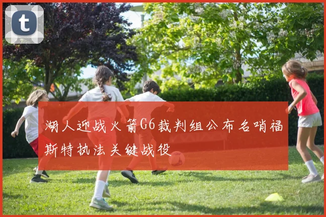 湖人迎战火箭G6裁判组公布名哨福斯特执法关键战役