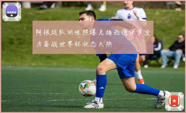 阿根廷队训练照曝光梅西德保罗全力备战世界杯状态火热