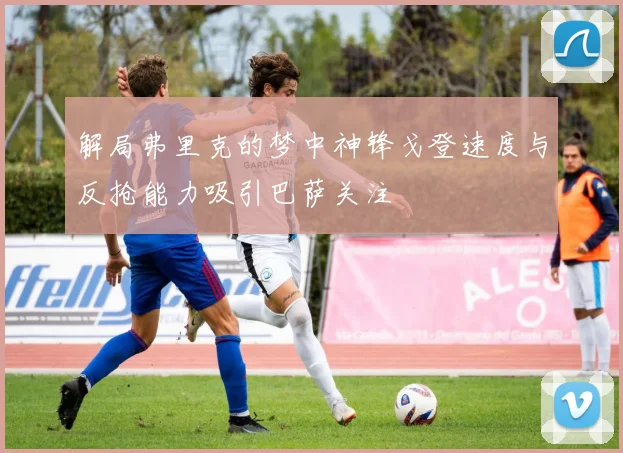 解局弗里克的梦中神锋戈登速度与反抢能力吸引巴萨关注