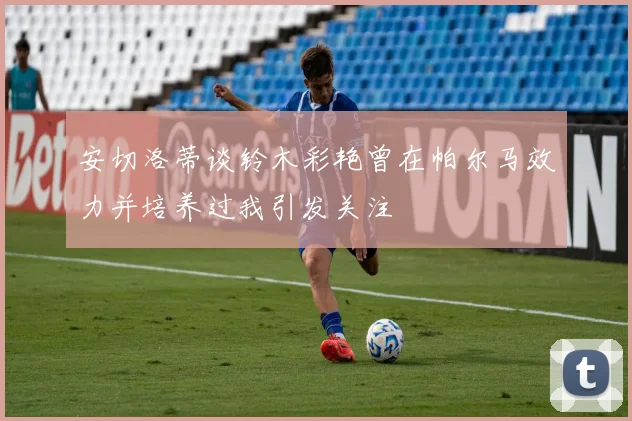 安切洛蒂谈铃木彩艳曾在帕尔马效力并培养过我引发关注