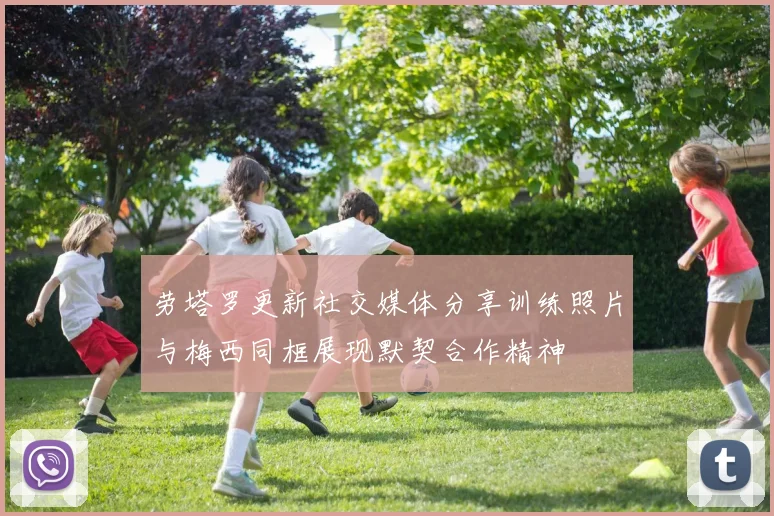 劳塔罗更新社交媒体分享训练照片与梅西同框展现默契合作精神