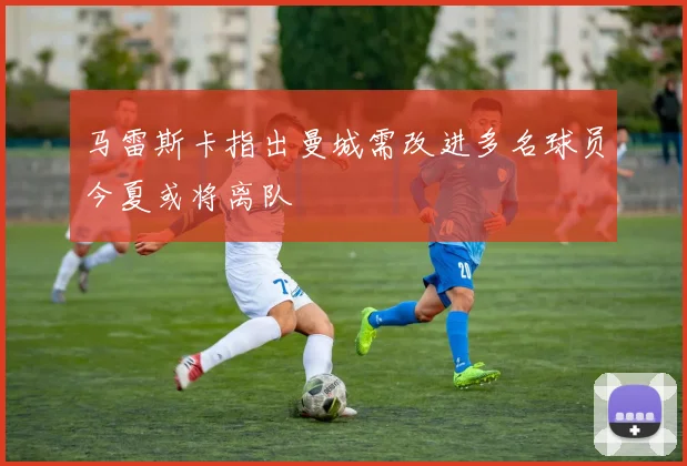马雷斯卡指出曼城需改进多名球员今夏或将离队