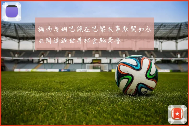 梅西与姆巴佩在巴黎共事默契如初共同追逐世界杯金靴荣誉