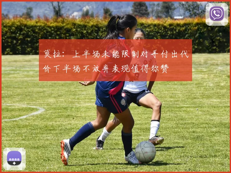 莫拉：上半场未能限制对手付出代价下半场不放弃表现值得称赞