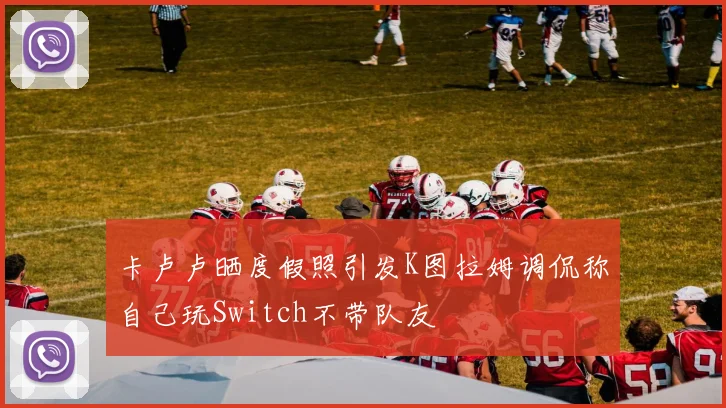 卡卢卢晒度假照引发K图拉姆调侃称自己玩Switch不带队友