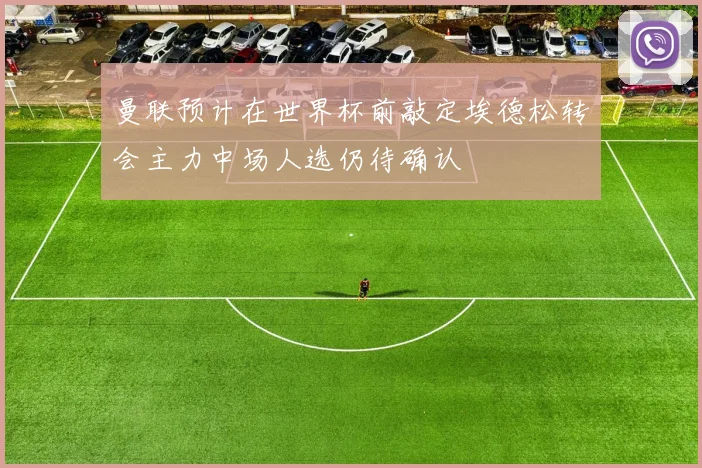 曼联预计在世界杯前敲定埃德松转会主力中场人选仍待确认