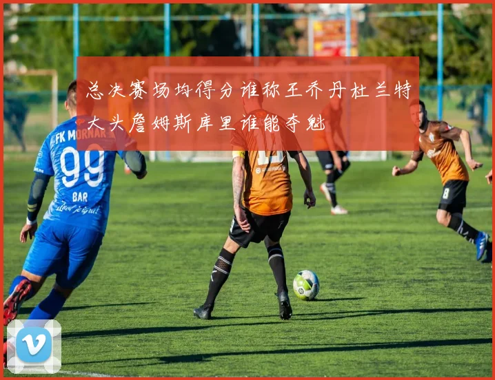 总决赛场均得分谁称王乔丹杜兰特大头詹姆斯库里谁能夺魁