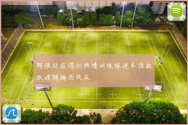 阿根廷在得州热情训练球迷车顶狂欢追随梅西风采