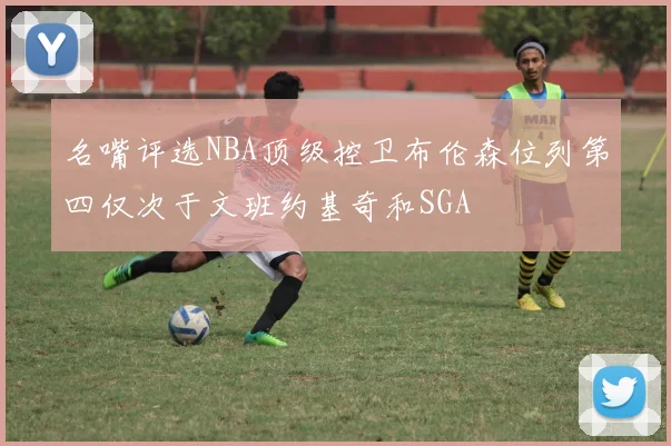 名嘴评选NBA顶级控卫布伦森位列第四仅次于文班约基奇和SGA