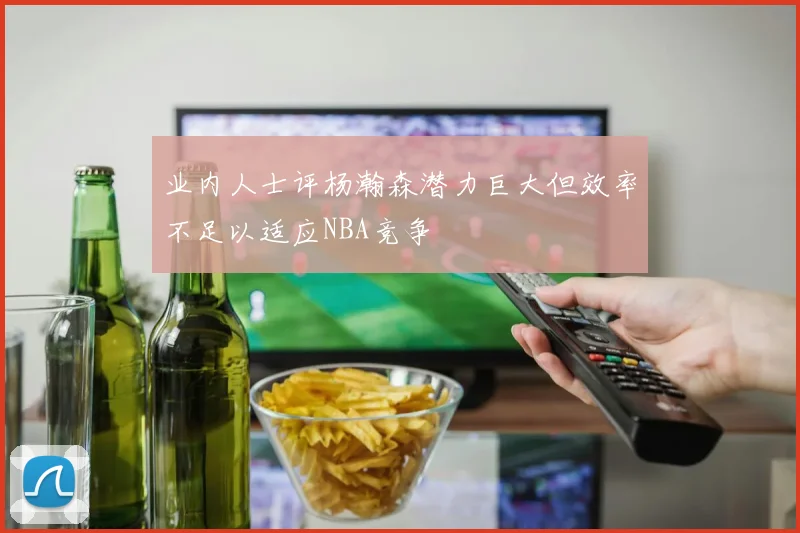 业内人士评杨瀚森潜力巨大但效率不足以适应NBA竞争