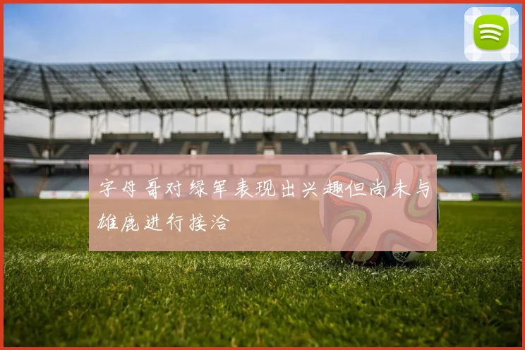 字母哥对绿军表现出兴趣但尚未与雄鹿进行接洽