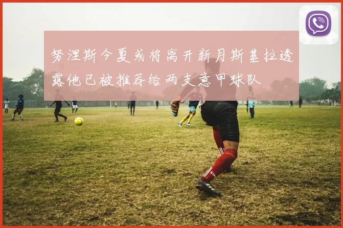 努涅斯今夏或将离开新月斯基拉透露他已被推荐给两支意甲球队