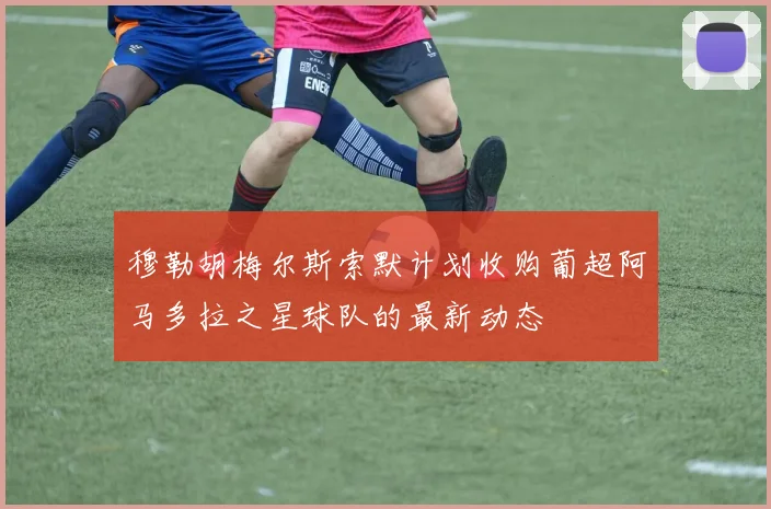 穆勒胡梅尔斯索默计划收购葡超阿马多拉之星球队的最新动态