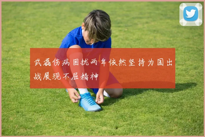 武磊伤病困扰两年依然坚持为国出战展现不屈精神
