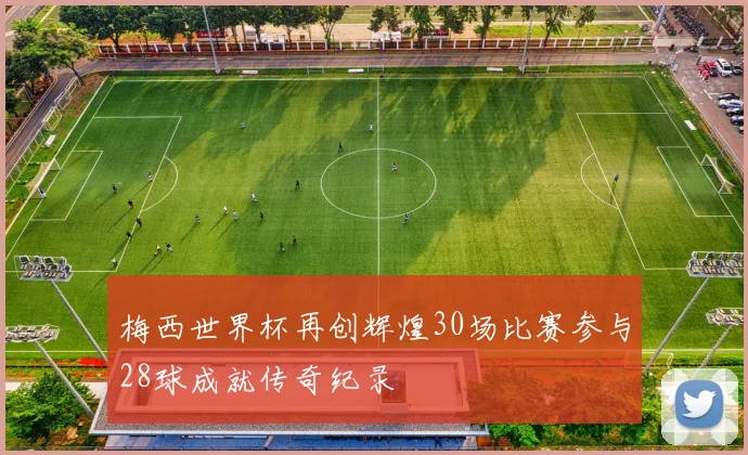 梅西世界杯再创辉煌30场比赛参与28球成就传奇纪录