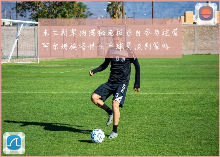 米兰新架构揭秘老板亲自参与运营阿尔姆施塔特主导球员谈判策略