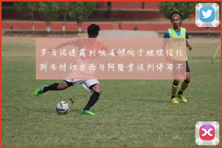 罗马诺透露利物浦倾向于继续信任斯洛特切尔西与阿隆索谈判停滞不前
