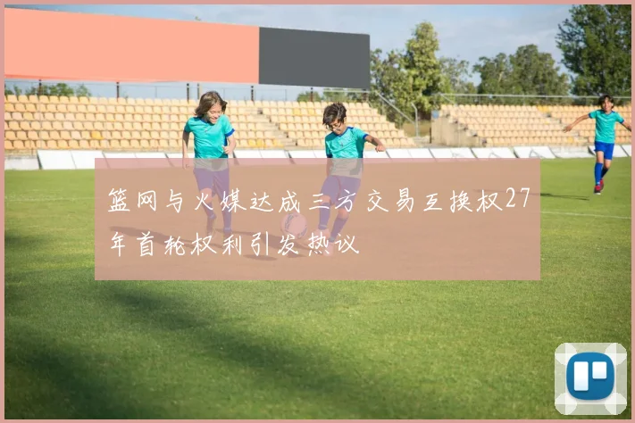篮网与火媒达成三方交易互换权27年首轮权利引发热议