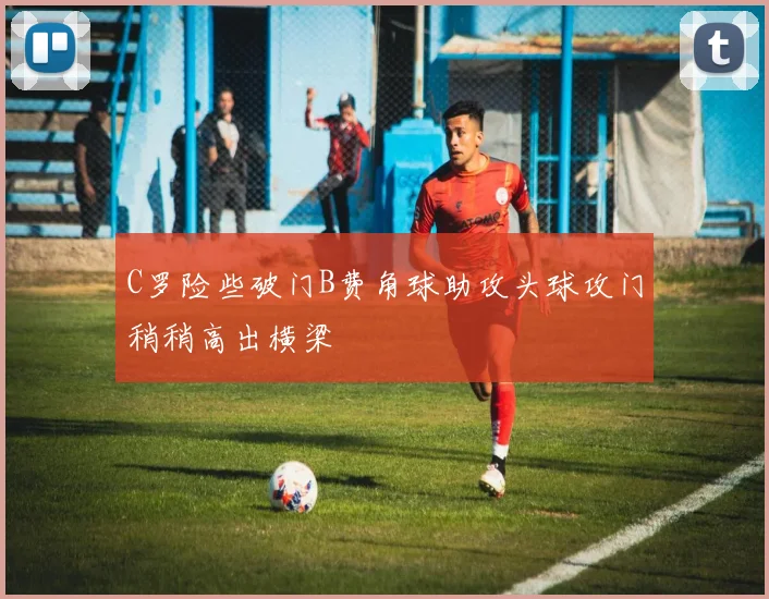C罗险些破门B费角球助攻头球攻门稍稍高出横梁