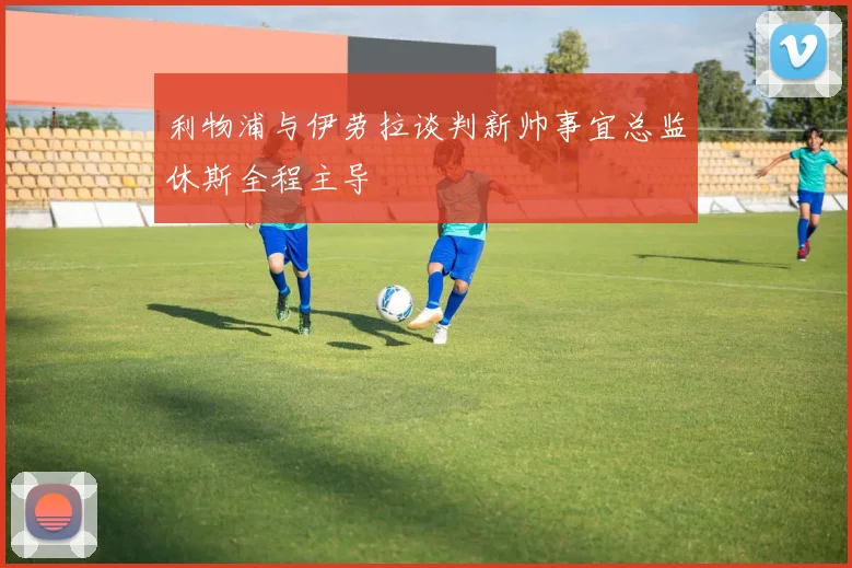 利物浦与伊劳拉谈判新帅事宜总监休斯全程主导